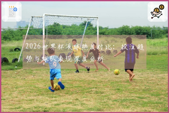 2026世界杯滚球热度对比：投注趋势与球队表现深度分析