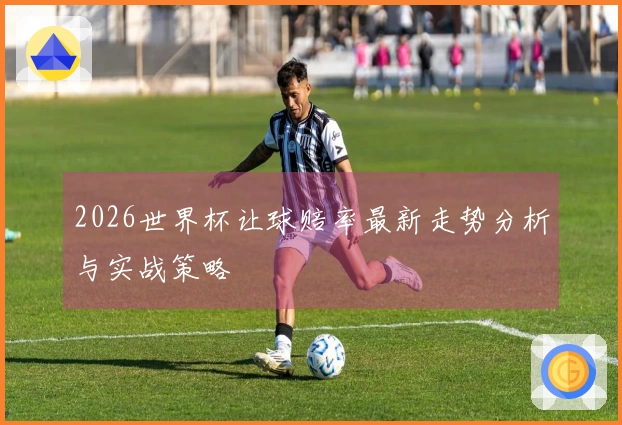 2026世界杯让球赔率最新走势分析与实战策略