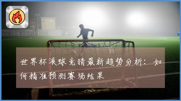 世界杯滚球竞猜最新趋势分析：如何精准预测赛场结果