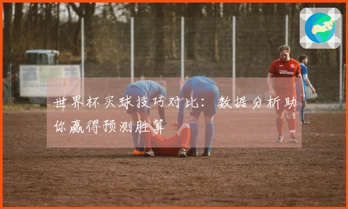 世界杯买球技巧对比：数据分析助你赢得预测胜算