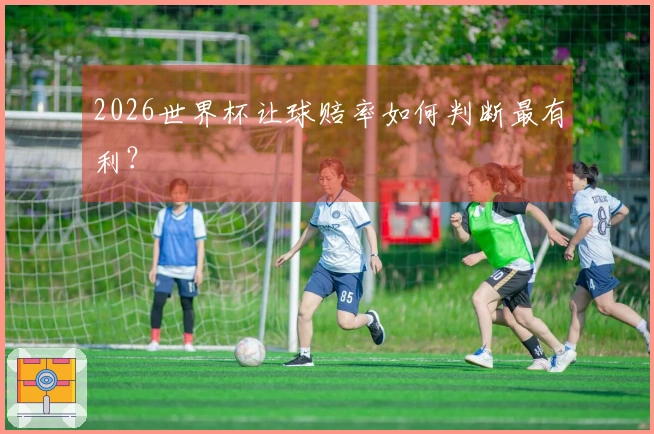 2026世界杯让球赔率如何判断最有利？